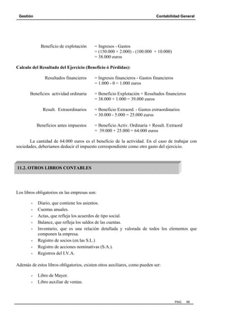 Gestión Contabilidad General
PAG. 88
Beneficio de explotación = Ingresos - Gastos
= (150.000 + 2.000) - (100.000 + 10.000)
= 38.000 euros
Calculo del Resultado del Ejercicio (Beneficio ó Pérdidas):
Resultados financieros = Ingresos financieros - Gastos financieros
= 1.000 - 0 = 1.000 euros
Beneficios actividad ordinaria = Beneficio Explotación + Resultados financieros
= 38.000 + 1.000 = 39.000 euros
Result. Extraordinarios = Beneficio Extraord. - Gastos extraordinarios
= 30.000 - 5.000 = 25.000 euros
Beneficios antes impuestos = Beneficio Activ. Ordinaria + Result. Extraord
= 39.000 + 25.000 = 64.000 euros
La cantidad de 64.000 euros es el beneficio de la actividad. En el caso de trabajar con
sociedades, deberíamos deducir el impuesto correspondiente como otro gasto del ejercicio.
Los libros obligatorios en las empresas son:
- Diario, que contiene los asientos.
- Cuentas anuales.
- Actas, que refleja los acuerdos de tipo social.
- Balance, que refleja los saldos de las cuentas.
- Inventario, que es una relación detallada y valorada de todos los elementos que
componen la empresa.
- Registro de socios (en las S.L.)
- Registro de acciones nominativas (S.A.).
- Registros del I.V.A.
Además de estos libros obligatorios, existen otros auxiliares, como pueden ser:
- Libro de Mayor.
- Libro auxiliar de ventas.
11.2. OTROS LIBROS CONTABLES
 