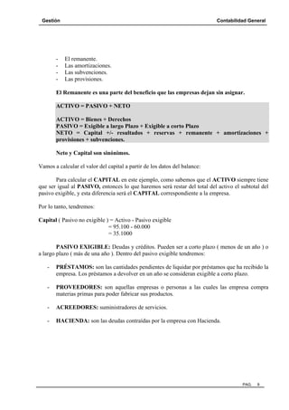 Gestión Contabilidad General
PAG. 9
- El remanente.
- Las amortizaciones.
- Las subvenciones.
- Las provisiones.
El Remanente es una parte del beneficio que las empresas dejan sin asignar.
ACTIVO = PASIVO + NETO
ACTIVO = Bienes + Derechos
PASIVO = Exigible a largo Plazo + Exigible a corto Plazo
NETO = Capital +/- resultados + reservas + remanente + amortizaciones +
provisiones + subvenciones.
Neto y Capital son sinónimos.
Vamos a calcular el valor del capital a partir de los datos del balance:
Para calcular el CAPITAL en este ejemplo, como sabemos que el ACTIVO siempre tiene
que ser igual al PASIVO, entonces lo que haremos será restar del total del activo el subtotal del
pasivo exigible, y esta diferencia será el CAPITAL correspondiente a la empresa.
Por lo tanto, tendremos:
Capital ( Pasivo no exigible ) = Activo - Pasivo exigible
= 95.100 - 60.000
= 35.1000
PASIVO EXIGIBLE: Deudas y créditos. Pueden ser a corto plazo ( menos de un año ) o
a largo plazo ( más de una año ). Dentro del pasivo exigible tendremos:
- PRÉSTAMOS: son las cantidades pendientes de liquidar por préstamos que ha recibido la
empresa. Los préstamos a devolver en un año se consideran exigible a corto plazo.
- PROVEEDORES: son aquellas empresas o personas a las cuales las empresa compra
materias primas para poder fabricar sus productos.
- ACREEDORES: suministradores de servicios.
- HACIENDA: son las deudas contraídas por la empresa con Hacienda.
 