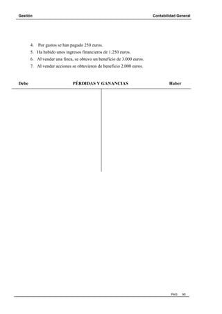 Gestión Contabilidad General
PAG. 90
4. Por gastos se han pagado 250 euros.
5. Ha habido unos ingresos financieros de 1.250 euros.
6. Al vender una finca, se obtuvo un beneficio de 3.000 euros.
7. Al vender acciones se obtuvieron de beneficio 2.000 euros.
Debe PÉRDIDAS Y GANANCIAS Haber
 