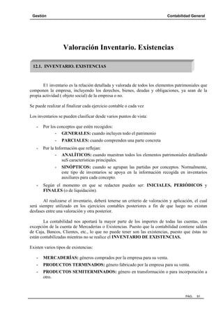 Gestión Contabilidad General
PAG. 91
Valoración Inventario. Existencias
E1 inventario es la relación detallada y valorada de todos los elementos patrimoniales que
componen la empresa, incluyendo los derechos, bienes, deudas y obligaciones, ya sean de la
propia actividad ( objeto social) de la empresa o no.
Se puede realizar al finalizar cada ejercicio contable o cada vez
Los inventarios se pueden clasificar desde varios puntos de vista:
- Por los conceptos que estén recogidos:
- GENERALES: cuando incluyen todo el patrimonio
- PARCIALES: cuando comprenden una parte concreta
- Por la Información que reflejan:
- ANALÍTICOS: cuando muestran todos los elementos patrimoniales detallando
suS características principales.
- SINÓPTICOS: cuando se agrupan las partidas por conceptos. Normalmente,
este tipo de inventarios se apoya en la información recogida en inventarios
auxiliares para cada concepto.
- Según el momento en que se redacten pueden ser: INICIALES, PERIÓDICOS y
FINALES (o de liquidación).
Al realizarse el inventario, deberá tenerse un criterio de valoración y aplicación, el cual
será siempre utilizado en los ejercicios contables posteriores a fin de que luego no existan
desfases entre una valoración y otra posterior.
La contabilidad nos aportará la mayor parte de los importes de todas las cuentas, con
excepción de la cuenta de Mercaderías o Existencias. Puesto que la contabilidad contiene saldos
de Caja, Bancos, Clientes, etc., lo que no puede tener son las existencias, puesto que éstas no
están contabilizadas mientras no se realice el INVENTARIO DE EXISTENCIAS.
Existen varios tipos de existencias:
- MERCADERÍAS: géneros comprados por la empresa para su venta.
- PRODUCTOS TERMINADOS: género fabricado por la empresa para su venta.
- PRODUCTOS SEMITERMINADOS: género en transformación o para incorporación a
otro.
12.1. INVENTARIO. EXISTENCIAS
 