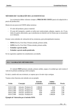 Gestión Contabilidad General
PAG. 94
MÉTODOS DE VALORACIÓN DE LAS EXISTENCIAS
Las existencias deben valorarse siempre a PRECIO DE COSTE (precio de adquisición o
precio de producción)
Dentro de este precio de COSTE deben incluirse:
- El valor del producto, pieza o material.
- El coste del transporte, cuando se realice por cuenta propia, aduanas, seguros, etc. O sea,
todos los gastos adicionales, que si produzcan en relación con los bienes que se encuentran
en el almacén.
Existen varios métodos de valoración de las existencias, pero principalmente tenemos:
- FIFO (First In, First Out): Primera entrada, primera salida.
- LIFO (Last In, First Out): Última entrada, primera salida.
- Estándar a precio medio.
- Estándar a precio medio ponderado.
En los siguientes capítulos los estudiaremos con detalle.
E1 método FIFO (primera entrada, primera salida), asigna a la unidad que sale (venta) el
valor de la primera unidad que entró (compra).
Es decir, cuando sale una existencia, se supone que es la más vieja o antigua.
Veamos cómo funciona este método con un ejemplo:
Entrada Salidas
Fecha Concepto (Unidades) (Unidades) Precio
------------------------------------------------------------------------------------------------------------------
01/01/2.000 Artículo / Producto 01 1.000,00 0,00 2,00
02/01/2.000 Artículo / Producto 01 2.000,00 0,00 2,50
03/01/2.000 Artículo / Producto 01 0,00 750,00 2,00
04/01/2.000 Artículo / Producto 01 0,00 250,00 2,00
05/01/2.000 Artículo / Producto 01 0,00 1.000,00 2,50
Ejemplo de Valoración por el método FIFO.
12.2. VALORACION MÉTODO FIFO
 