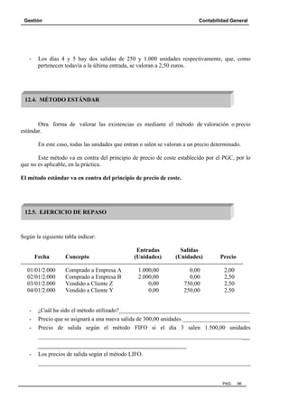Gestión Contabilidad General
PAG. 96
- Los días 4 y 5 hay dos salidas de 250 y 1.000 unidades respectivamente, que, como
pertenecen todavía a la última entrada, se valoran a 2,50 euros.
Otra forma de valorar las existencias es mediante el método de valoración o precio
estándar.
En este caso, todas las unidades que entran o salen se valoran a un precio determinado.
Este método va en contra del principio de precio de coste establecido por el PGC, por lo
que no es aplicable, en la práctica.
El método estándar va en contra del principio de precio de coste.
Según la siguiente tabla indicar:
Entradas Salidas
Fecha Concepto (Unidades) (Unidades) Precio
------------------------------------------------------------------------------------------------------------------
01/01/2.000 Comprado a Empresa A 1.000,00 0,00 2,00
02/01/2.000 Comprado a Empresa B 2.000,00 0,00 2,50
03/01/2.000 Vendido a Cliente Z 0,00 750,00 2,50
04/01/2.000 Vendido a Cliente Y 0,00 250,00 2,50
- ¿Cuál ha sido el método utilizado?_____________________________________________
- Precio que se asignará a una nueva salida de 300,00 unidades _______________________
- Precio de salida según el método FIFO si el día 3 salen 1.500,00 unidades
________________________________________________________________________
______________________________________
- Los precios de salida según el método LIFO.
_________________________________________________________________________
12.4. MÉTODO ESTÁNDAR
12.5. EJERCICIO DE REPASO
 