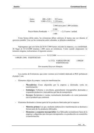 Gestión Contabilidad General
PAG. 99
Antes: 400 x 2,08 = 832 euros.
Ahora: 1.000 x 2,15 = 2.150 euros.
2.980 euros para 1.400 unidades.
2.980
Precio Medio Ponderado = = 2,13 euros / unidad
1.400
Como hemos dicho antes, las existencias deben valorarse al menos una vez durante el
ejercicio contable. Una vez las existencias estén valoradas, se deberán contabilizar.
Supongamos que con fecha de 01/01/2.000 hemos iniciado la empresa y su contabilidad.
Al llegar al 31/12/2.000 tenemos 1.000 euros en existencias. Como cuando empezamos no
teníamos ninguna, realizaríamos el siguiente asiento:
----------------------------------------------------- 31/12/2.000 --------------------------------------------
1.000,00 (300) EXISTENCIAS
A (712) VARIACIÓN DE 1.000,00
EXISTENCIAS
Por recuento físico en Almacén.
------------------------------------------------------------------------------------------------------------------
Las cuentas de Existencias, que como veremos en el módulo dedicado al PGC pertenecen
al grupo 3 son:
- Elementos objeto de compra / venta sin transformación.
- Mercaderías: Cosas adquiridas por la empresa y destinadas venta sin
transformación.
- Embalajes: Cubiertas o envolturas, generalmente irrecuperables destinadas a
resguardar productos o mercaderías qué han de transportarse.
- Envases: Recipientes o vasijas, normalmente destinadas a la venta juntamente
con el producto que contienen.
- Elementos destinados a formar parte de los productos fabricados por la empresa.
- Materias primas: Las que, mediante elaboración o transformación se destinan a
formar parte de los productos fabricados.
- Elementos y conjuntos incorporables: Los fabricados normalmente fuera de la
empresa y adquiridos por ésta para incorporarlos a su producción sin someterlos
a transformación.
 