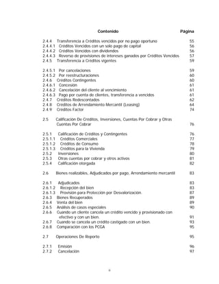 ii
Contenido Página
2.4.4 Transferencia a Créditos vencidos por no pago oportuno 55
2.4.4.1 Créditos Vencidos con un solo pago de capital 56
2.4.4.2 Créditos Vencidos con dividendos 56
2.4.4.3 Reverso de provisiones de intereses ganados por Créditos Vencidos 57
2.4.5 Transferencia a Créditos vigentes 59
2.4.5.1 Por cancelaciones 59
2.4.5.2 Por reestructuraciones 60
2.4.6 Créditos Contingentes 60
2.4.6.1 Concesión 61
2.4.6.2 Cancelación del cliente al vencimiento 61
2.4.6.3 Pago por cuenta de clientes, transferencia a vencidos 61
2.4.7 Créditos Redescontados 62
2.4.8 Créditos de Arrendamiento Mercantil (Leasing) 64
2.4.9 Créditos Factor 74
2.5 Calificación De Créditos, Inversiones, Cuentas Por Cobrar y Otras
Cuentas Por Cobrar 76
2.5.1 Calificación de Créditos y Contingentes 76
2.5.1.1 Créditos Comerciales 77
2.5.1.2 Créditos de Consumo 78
2.5.1.3 Créditos para la Vivienda 79
2.5.2 Inversiones 80
2.5.3 Otras cuentas por cobrar y otros activos 81
2.5.4 Calificación otorgada 82
2.6 Bienes realizables, Adjudicados por pago, Arrendamiento mercantil 83
2.6.1 Adjudicados 83
2.6.1.2 Recepción del bien 83
2.6.1.3 Provisión para Protección por Desvalorización. 87
2.6.3 Bienes Recuperados 89
2.6.4 Venta del bien 89
2.6.5 Análisis de casos especiales 90
2.6.6 Cuando un cliente cancela un crédito vencido y provisionado con
efectivo y con un bien. 91
2.6.7 Cuando se cancela un crédito castigado con un bien. 93
2.6.8 Comparación con los PCGA 95
2.7 Operaciones De Reporto 95
2.7.1 Emisión 96
2.7.2 Cancelación 97
 