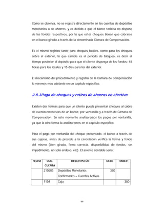 99
Como se observa, no se registra directamente en las cuentas de depósitos
monetarios o de ahorros, y es debido a que el banco todavía no dispone
de los fondos respectivos, por lo que estos cheques tienen que cobrarse
en el banco girado a través de la denominada Cámara de Compensación.
Es el mismo registro tanto para cheques locales, como para los cheques
sobre el exterior, lo que cambia es el período de bloqueo, es decir el
tiempo posterior al depósito para que el cliente disponga de los fondos: 48
horas para los locales y 15 días para los del exterior.
El mecanismo del procedimiento y registro de la Cámara de Compensación
lo veremos mas adelante en un capítulo específico.
2.8.3Pago de cheques y retiros de ahorros en efectivo
Existen dos formas para que un cliente pueda presentar cheques al cobro
de cuentacorrentistas de un banco: por ventanilla y a través de Cámara de
Compensación. En este momento analizaremos los pagos por ventanilla,
ya que la otra forma la analizaremos en el capítulo específico.
Para el pago por ventanilla del cheque presentado, el banco a través de
sus cajeras, antes de procede a la cancelación verifica la forma y fondo
del mismo (bien girado, firma correcta, disponibilidad de fondos, sin
impedimento, un solo endoso, etc). El asiento contable sería:
FECHA COD.
CUENTA
DESCRIPCIÓN DEBE HABER
210505 Depósitos Monetarios
Confirmados – Cuentas Activas
380
1101 Caja 380
 