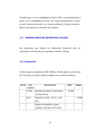 103
Considere que: si en la contabilidad del Banco “BXL” está disminuyendo el
pasivo, en la contabilidad del cliente “W” estará disminuyendo su activo,
es decir tendrá menos valor en su cuenta contable de “Activos Corrientes -
Bancos” por gastos de renovación de su tarjeta.
2.9 OPERACIONES DE DEPÓSITOS A PLAZO
Son captaciones que realizan las instituciones financieras para ser
canceladas al vencimiento de un período no menor a 30 días.
2.9.1Captación
El Banco capta un depósito de USD 10.000 a 100 días plazo a una tasa fija
del 7% anual, y el cliente solicita le debiten de su cuenta de ahorros.
FECHA COD.
CUENTA
DESCRIPCIÓN DEBE HABER
211005 Depósitos de Ahorro Confirmados –
Cuentas Activas
10.000
2410 Depósitos a Plazo – De 91 a 180
días
10.000
Registro del depósito a plazo
captado a 100 días al 7% anual
 
