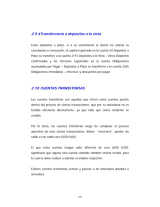 105
2.9.4Transferencia a depósitos a la vista
Estos depósitos a plazo, si a su vencimiento el cliente no solicita su
cancelación o renovación, el capital registrado en la cuenta 24 Depósitos a
Plazo se transfiere a la cuenta 2115 Depósitos a la Vista – Otros Depósitos
Confirmados y los intereses registrados en la cuenta Obligaciones
acumuladas por Pagar – Depósitos a Plazo se transfieren a la cuenta 2305
Obligaciones Inmediatas – Intereses y descuentos por pagar.
2.10 CUENTAS TRANSITORIAS
Las cuentas transitorias son aquellas que sirven como cuentas puente
dentro del proceso de ciertas transacciones, que por su naturaleza no es
factible afectarlas directamente, ya que falta que cierta condición se
cumpla.
Por lo tanto, las cuentas transitorias luego de completar el proceso
operativo de esas ciertas transacciones, deben “encerarse”, quedar sin
saldo o con saldo cero (USD 0,00).
El que estas cuentas tengan valor diferente de cero (USD 0,00),
significaría que alguna otra cuenta contable también estaría errada, para
lo cual se debe realizar o solicitar el análisis respectivo.
Existen cuentas transitorias activas y pasivas o de naturaleza deudora o
acreedora.
 