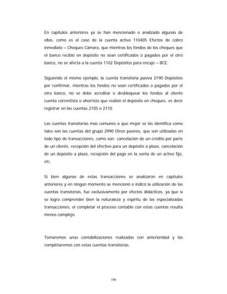 106
En capítulos anteriores ya se han mencionado o analizado algunas de
ellas, como es el caso de la cuenta activa 110405 Efectos de cobro
inmediato – Cheques Cámara, que mientras los fondos de los cheques que
el banco recibió en depósito no sean certificados o pagados por el otro
banco, no se afecta a la cuenta 1102 Depósitos para encaje – BCE.
Siguiendo el mismo ejemplo, la cuenta transitoria pasiva 2190 Depósitos
por confirmar, mientras los fondos no sean certificados o pagados por el
otro banco, no se debe acreditar o desbloquear los fondos al cliente
cuenta correntista o ahorrista que realizó el depósito en cheques, es decir
registrar en las cuentas 2105 o 2110.
Las cuentas transitorias mas comunes o que mejor se las identifica como
tales son las cuentas del grupo 2990 Otros pasivos, que son utilizadas en
todo tipo de transacciones, como son: cancelación de un crédito por parte
de un cliente, recepción del efectivo para un depósito a plazo, cancelación
de un depósito a plazo, recepción del pago en la venta de un activo fijo,
etc.
Si bien algunas de estas transacciones se analizaron en capítulos
anteriores y en ningún momento se mencionó o indicó la utilización de las
cuentas transitorias, fue exclusivamente por efectos didácticos, ya que si
se logra comprender bien la naturaleza y espíritu de las especializadas
transacciones, el completar el proceso contable con estas cuentas resulta
menos complejo.
Tomaremos unas contabilizaciones realizadas con anterioridad y las
completaremos con estas cuentas transitorias.
 