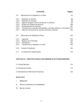 iii
Contenido Página
2.8 Operaciones Por Depósitos A La Vista 97
2.8.1 Depósitos en efectivo 98
2.8.2 Depósitos en cheques 98
2.8.3 Pago de cheques y retiros de ahorros en efectivo 99
2.8.4 Emisión de cheques de gerencia 100
2.8.5 Reconocimiento de intereses 101
2.8.6 Transferencia a Cuentas Inmovilizadas, Cerradas (Ahorros o Corrientes) 101
2.8.7 Cobro de servicios de las cuentas corrientes y ahorros 102
2.9 Operaciones De Depósitos A Plazo 103
2.9.1 Captación 103
2.9.2 Registro de la Provisión 104
2.9.3 Cancelación 104
2.9.4 Transferencia a depósitos a la vista 105
2.10 Cuentas Transitorias 105
2.11 La Cámara De Compensación 110
CAPITULO III - ASPECTOS LEGALES QUE NORMAN LA ACTIVIDAD BANCARIA
3.1 Encaje Bancario 113
3.2 Patrimonio Técnico 114
3.3 Revelación de Información Financiera 122
A N E X O S
I Bibliografía
II Norma Ecuatoriana de Contabilidad 2
III Plan de Cuentas
 