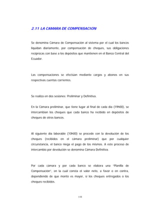110
2.11 LA CAMARA DE COMPENSACION
Se denomina Cámara de Compensación al sistema por el cual los bancos
liquidan diariamente, por compensación de cheques, sus obligaciones
recíprocas con base a los depósitos que mantienen en el Banco Central del
Ecuador.
Las compensaciones se efectúan mediante cargos y abonos en sus
respectivas cuentas corrientes.
Se realiza en dos sesiones: Preliminar y Definitiva.
En la Cámara preliminar, que tiene lugar al final de cada día (19h00), se
intercambian los cheques que cada banco ha recibido en depósitos de
cheques de otros bancos.
Al siguiente día laborable (10h00) se procede con la devolución de los
cheques (recibidos en el cámara preliminar) que por cualquier
circunstancia, el banco niega el pago de los mismos. A este proceso de
intercambio por devolución se denomina Cámara Definitiva.
Por cada cámara y por cada banco se elabora una “Planilla de
Compensación”, en la cual consta el valor neto, a favor o en contra,
dependiendo de que monto es mayor, si los cheques entregados o los
cheques recibidos.
 