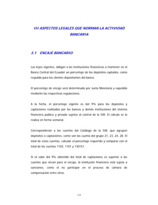 113
III ASPECTOS LEGALES QUE NORMAN LA ACTIVIDAD
BANCARIA
3.1 ENCAJE BANCARIO
Las leyes vigentes, obligan a las instituciones financieras a mantener en el
Banco Central del Ecuador un porcentaje de los depósitos captados, como
respaldo para los clientes depositantes del banco.
El porcentaje de encaje será determinado por Junta Monetaria y expedido
mediante las respectivas regulaciones.
A la fecha, el porcentaje vigente es del 9% para los depósitos y
captaciones realizados por los bancos y demás instituciones del sistema
financiero público y privado sujetos al control de la SIB. El cálculo se lo
realiza en forma semanal.
Corresponderían a las cuentas del Catálogo de la SIB, que agrupen
depósitos o captaciones, como son las cuenta del grupo 21, 23, 24, 28. El
total de estas cuentas, calcular el porcentaje requerido y comparar con el
total de las cuentas 1102, 1101 y 130151.
Si el valor del 9% obtenido del total de captaciones es superior a las
cuentas que sirvan para el encaje, la institución financiera está sujeta a
sanciones, como el no participar en el proceso de cámara de
compensación entre otras.
 