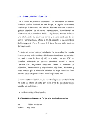 114
3.2 PATRIMONIO TÉCNICO
Con el objeto de preservar su solvencia, las instituciones del sistema
financiero deberán mantener, en todo tiempo, el conjunto de relaciones
técnicas que establezca la Junta Bancaria mediante resolución de carácter
general, siguiendo los estándares internacionales, especialmente los
establecidos por el Comité de Basilea. En particular, deberán mantener
una relación entre su patrimonio técnico y la suma ponderada de sus
activos y contingentes no inferior al 9%. No obstante, el Superintendente
de Bancos previo informe favorable de la Junta Bancaria podrá aumentar
dicho porcentaje.
El patrimonio técnico estará constituido por la suma del capital pagado,
reservas, el total de las utilidades del ejercicio corriente una vez cumplidas
las condiciones de las letras a) y b) del artículo 41 de esta LGIF, las
utilidades acumuladas de ejercicios anteriores, aportes a futuras
capitalizaciones, obligaciones convertibles menos la deficiencia de
provisiones, amortizaciones y depreciaciones requeridas, desmedros y
otras partidas que la institución financiera no haya reconocido como
pérdidas y que la Superintendencia las catalogue como tales.
El patrimonio técnico constituido, de acuerdo a lo previsto en el artículo 48
no podrá ser inferior al cuatro por ciento (4%) de los activos totales,
incluidos los contingentes.
Las ponderaciones son las siguientes.
1. Con ponderación cero (0.0), para las siguientes cuentas:
11 Fondos disponibles
199035 Caja chica
 