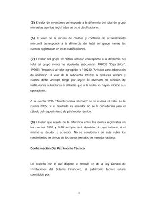 119
(5) El valor de inversiones corresponde a la diferencia del total del grupo
menos las cuentas registradas en otras clasificaciones.
(6) El valor de la cartera de créditos y contratos de arrendamiento
mercantil corresponde a la diferencia del total del grupo menos las
cuentas registradas en otras clasificaciones.
(7) El valor del grupo 19 "Otros activos" corresponde a la diferencia del
total del grupo menos las siguientes subcuentas: 199035 "Caja chica",
199055 "Impuesto al valor agregado" y 190230 "Anticipo para adquisición
de acciones". El valor de la subcuenta 190230 se deducirá siempre y
cuando dicho anticipo tenga por objeto la inversión en acciones de
instituciones subsidiarias o afiliadas que a la fecha no hayan iniciado sus
operaciones.
A la cuenta 1905 "Transferencias internas" se le restará el valor de la
cuenta 2905; si el resultado es acreedor no se lo considerará para el
cálculo del requerimiento de patrimonio técnico.
(8) El valor que resulte de la diferencia entre los valores registrados en
las cuentas 6305 y 6410 siempre será absoluto, sin que interese si el
mismo es deudor o acreedor. No se considerará en este rubro los
rendimientos en divisas de los bonos emitidos en moneda nacional.
Conformación Del Patrimonio Técnico
De acuerdo con lo que dispone el artículo 48 de la Ley General de
Instituciones del Sistema Financiero, el patrimonio técnico estará
constituido por:
 