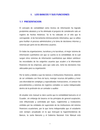 1
I. LOS BANCOS Y SUS FUNCIONES
1.1 PRESENTACION
El concepto de contabilidad como técnica de información ha logrado
predominio absoluto y se ha eliminado el prejuicio de considerarle solo un
registro de hechos históricos. Se le ha colocado en el sitio que le
corresponde: el de herramienta intrínsecamente informativa, que se utiliza
para facilitar el proceso administrativo y la toma de decisiones internas y
externas por parte de los diferentes usuarios.
En todas las organizaciones, lucrativas y no lucrativas, el mejor sistema de
información cuantitativo con que se cuenta es la contabilidad, de la cual
surgen otros sistemas de información cuantitativos que deben satisfacer
las necesidades de los exigentes usuarios que acuden a la información
financiera de las empresas, para que cada uno, tome las decisiones mas
adecuadas para su organización.
Por lo tanto y debido a que los bancos e instituciones financieras, además
de ser entidades con fines de lucro, manejar recursos del público y tener
una diversidad de complejas y especializadas transacciones, el conocer los
procedimientos y sistemas de registros contables se vuelve indispensable
dentro de la profesión de un contador o auditor.
Al estudiar este manual se dará cuenta que la contabilidad bancaria en el
Ecuador, sin embargo de basarse en los principios de general aceptación,
está influenciada y controlada por leyes, reglamentos y resoluciones
emitidos por las entidades de supervisión de las instituciones del sistema
financiero ecuatoriano, por lo que torna indispensable que el estudiante
esté siempre actualizado en lo que instruyan la Superintendencia de
Bancos, la Junta Bancaria y el Gobierno Nacional. Este Manual está
 