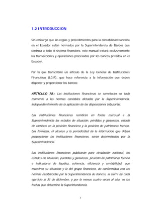 3
1.2 INTRODUCCION
Sin embargo que las reglas y procedimientos para la contabilidad bancaria
en el Ecuador están normados por la Superintendencia de Bancos que
controla a todo el sistema financiero, este manual tratará exclusivamente
las transacciones y operaciones procesadas por los bancos privados en el
Ecuador.
Por lo que transcribiré un artículo de la Ley General de Instituciones
Financieras (LGIF), que hace referencia a la información que deben
disponer y proporcionar los bancos:
ARTÍCULO 78.- Las instituciones financieras se someterán en todo
momento a las normas contables dictadas por la Superintendencia,
independientemente de la aplicación de las disposiciones tributarias.
Las instituciones financieras remitirán en forma mensual a la
Superintendencia los estados de situación, pérdidas y ganancias, estado
de cambios en la posición financiera y la posición de patrimonio técnico.
Los formatos, el alcance y la periodicidad de la información que deban
proporcionar las instituciones financieras, serán determinados por la
Superintendencia.
Las instituciones financieras publicarán para circulación nacional, los
estados de situación, pérdidas y ganancias, posición de patrimonio técnico
e indicadores de liquidez, solvencia, eficiencia y rentabilidad, que
muestren su situación y la del grupo financiero, de conformidad con las
normas establecidas por la Superintendencia de Bancos, al cierre de cada
ejercicio al 31 de diciembre, y por lo menos cuatro veces al año, en las
fechas que determine la Superintendencia.
 