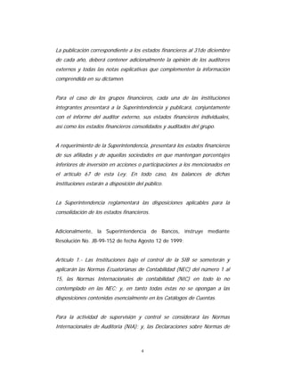 4
La publicación correspondiente a los estados financieros al 31de diciembre
de cada año, deberá contener adicionalmente la opinión de los auditores
externos y todas las notas explicativas que complementen la información
comprendida en su dictamen.
Para el caso de los grupos financieros, cada una de las instituciones
integrantes presentará a la Superintendencia y publicará, conjuntamente
con el informe del auditor externo, sus estados financieros individuales,
así como los estados financieros consolidados y auditados del grupo.
A requerimiento de la Superintendencia, presentará los estados financieros
de sus afiliadas y de aquellas sociedades en que mantengan porcentajes
inferiores de inversión en acciones o participaciones a los mencionados en
el artículo 67 de esta Ley. En todo caso, los balances de dichas
instituciones estarán a disposición del público.
La Superintendencia reglamentará las disposiciones aplicables para la
consolidación de los estados financieros.
Adicionalmente, la Superintendencia de Bancos, instruye mediante
Resolución No. JB-99-152 de fecha Agosto 12 de 1999:
Artículo 1.- Las Instituciones bajo el control de la SIB se someterán y
aplicarán las Normas Ecuatorianas de Contabilidad (NEC) del número 1 al
15, las Normas Internacionales de contabilidad (NIC) en todo lo no
contemplado en las NEC; y, en tanto todas éstas no se opongan a las
disposiciones contenidas esencialmente en los Catálogos de Cuentas.
Para la actividad de supervisión y control se considerará las Normas
Internacionales de Auditoria (NIA); y, las Declaraciones sobre Normas de
 