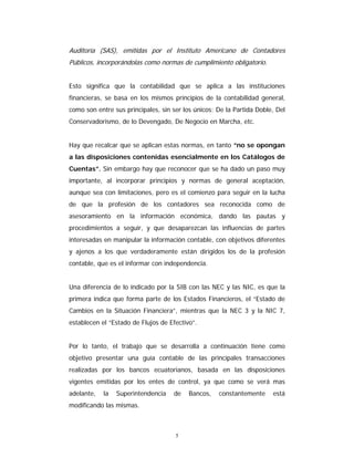 5
Auditoría (SAS), emitidas por el Instituto Americano de Contadores
Públicos, incorporándolas como normas de cumplimiento obligatorio.
Esto significa que la contabilidad que se aplica a las instituciones
financieras, se basa en los mismos principios de la contabilidad general,
como son entre sus principales, sin ser los únicos: De la Partida Doble, Del
Conservadorismo, de lo Devengado, De Negocio en Marcha, etc.
Hay que recalcar que se aplican estas normas, en tanto “no se opongan
a las disposiciones contenidas esencialmente en los Catálogos de
Cuentas”. Sin embargo hay que reconocer que se ha dado un paso muy
importante, al incorporar principios y normas de general aceptación,
aunque sea con limitaciones, pero es el comienzo para seguir en la lucha
de que la profesión de los contadores sea reconocida como de
asesoramiento en la información económica, dando las pautas y
procedimientos a seguir, y que desaparezcan las influencias de partes
interesadas en manipular la información contable, con objetivos diferentes
y ajenos a los que verdaderamente están dirigidos los de la profesión
contable, que es el informar con independencia.
Una diferencia de lo indicado por la SIB con las NEC y las NIC, es que la
primera indica que forma parte de los Estados Financieros, el “Estado de
Cambios en la Situación Financiera”, mientras que la NEC 3 y la NIC 7,
establecen el “Estado de Flujos de Efectivo”.
Por lo tanto, el trabajo que se desarrolla a continuación tiene como
objetivo presentar una guía contable de las principales transacciones
realizadas por los bancos ecuatorianos, basada en las disposiciones
vigentes emitidas por los entes de control, ya que como se verá mas
adelante, la Superintendencia de Bancos, constantemente está
modificando las mismas.
 