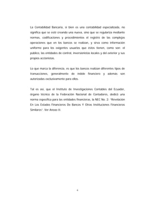 6
La Contabilidad Bancaria, si bien es una contabilidad especializada, no
significa que se esté creando una nueva, sino que se regulariza mediante
normas, codificaciones y procedimientos el registro de las complejas
operaciones que en los bancos se realizan, y sirva como información
uniforme para los exigentes usuarios que éstos tienen, como son: el
público, las entidades de control, inversionistas locales y del exterior y sus
propios accionistas.
Lo que marca la diferencia, es que los bancos realizan diferentes tipos de
transacciones, generalmente de índole financiero y además son
autorizadas exclusivamente para ellos.
Tal es así, que el Instituto de Investigaciones Contables del Ecuador,
órgano técnico de la Federación Nacional de Contadores, dedicó una
norma específica para las entidades financieras, la NEC No. 2: “Revelación
En Los Estados Financieros De Bancos Y Otras Instituciones Financieras
Similares”. Ver Anexo II.
 