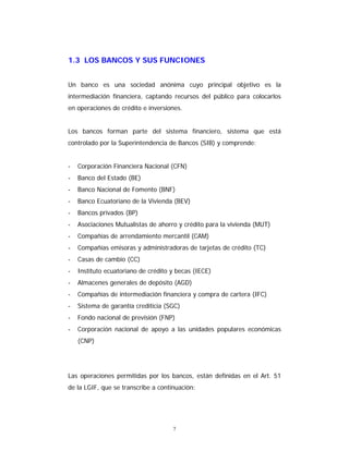 7
1.3 LOS BANCOS Y SUS FUNCIONES
Un banco es una sociedad anónima cuyo principal objetivo es la
intermediación financiera, captando recursos del público para colocarlos
en operaciones de crédito e inversiones.
Los bancos forman parte del sistema financiero, sistema que está
controlado por la Superintendencia de Bancos (SIB) y comprende:
- Corporación Financiera Nacional (CFN)
- Banco del Estado (BE)
- Banco Nacional de Fomento (BNF)
- Banco Ecuatoriano de la Vivienda (BEV)
- Bancos privados (BP)
- Asociaciones Mutualistas de ahorro y crédito para la vivienda (MUT)
- Compañías de arrendamiento mercantil (CAM)
- Compañías emisoras y administradoras de tarjetas de crédito (TC)
- Casas de cambio (CC)
- Instituto ecuatoriano de crédito y becas (IECE)
- Almacenes generales de depósito (AGD)
- Compañías de intermediación financiera y compra de cartera (IFC)
- Sistema de garantía crediticia (SGC)
- Fondo nacional de previsión (FNP)
- Corporación nacional de apoyo a las unidades populares económicas
(CNP)
Las operaciones permitidas por los bancos, están definidas en el Art. 51
de la LGIF, que se transcribe a continuación:
 