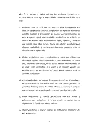 8
Art. 51.- Los bancos podrán efectuar las siguientes operaciones en
moneda nacional o extranjera, o en unidades de cuenta establecidas en la
Ley:
a) Recibir recursos del público en depósitos a la vista. Los depósitos a la
vista son obligaciones bancarias, comprenden los depósitos monetarios
exigibles mediante la presentación de cheques u otros mecanismos de
pago y registro; los de ahorro exigibles mediante la presentación de
libretas de ahorro u otros mecanismos de pago y registro; y, cualquier
otro exigible en un plazo menor a treinta días. Podrán constituirse bajo
diversas modalidades y mecanismos libremente pactados entre el
depositante y el depositario;
b) Recibir depósitos a plazo. Los depósitos a plazo son obligaciones
financieras exigibles al vencimiento de un período no menor de treinta
días, libremente convenidos por las partes. Pueden instrumentarse en
un título valor, nominativo, a la orden o al portador, pueden ser
pagados antes del vencimiento del plazo, previo acuerdo entre el
acreedor y el deudor;
c) Asumir obligaciones por cuenta de terceros a través de aceptaciones,
endosos o avales de títulos de crédito, así como del otorgamiento de
garantías, fianzas y cartas de crédito internas y externas, o cualquier
otro documento, de acuerdo con las normas y usos internacionales;
d) Emitir obligaciones y cédulas garantizadas con sus activos y
patrimonio. Las obligaciones de propia emisión se regirán por lo
dispuesto en la Ley de Mercado de Valores;
e) Recibir préstamos y aceptar créditos de instituciones financieras del
país y del exterior;
 