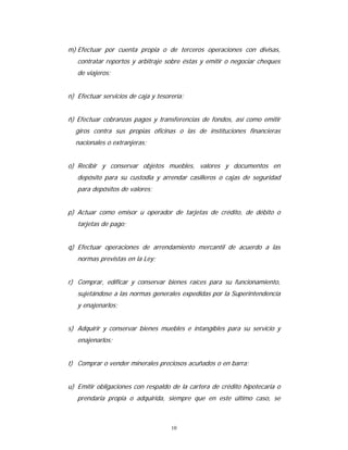 10
m) Efectuar por cuenta propia o de terceros operaciones con divisas,
contratar reportos y arbitraje sobre éstas y emitir o negociar cheques
de viajeros;
n) Efectuar servicios de caja y tesorería;
ñ) Efectuar cobranzas pagos y transferencias de fondos, así como emitir
giros contra sus propias oficinas o las de instituciones financieras
nacionales o extranjeras;
o) Recibir y conservar objetos muebles, valores y documentos en
depósito para su custodia y arrendar casilleros o cajas de seguridad
para depósitos de valores;
p) Actuar como emisor u operador de tarjetas de crédito, de débito o
tarjetas de pago;
q) Efectuar operaciones de arrendamiento mercantil de acuerdo a las
normas previstas en la Ley;
r) Comprar, edificar y conservar bienes raíces para su funcionamiento,
sujetándose a las normas generales expedidas por la Superintendencia
y enajenarlos;
s) Adquirir y conservar bienes muebles e intangibles para su servicio y
enajenarlos;
t) Comprar o vender minerales preciosos acuñados o en barra;
u) Emitir obligaciones con respaldo de la cartera de crédito hipotecaria o
prendaria propia o adquirida, siempre que en este último caso, se
 