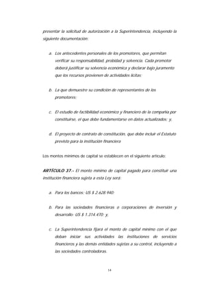 14
presentar la solicitud de autorización a la Superintendencia, incluyendo la
siguiente documentación:
a. Los antecedentes personales de los promotores, que permitan
verificar su responsabilidad, probidad y solvencia. Cada promotor
deberá justificar su solvencia económica y declarar bajo juramento
que los recursos provienen de actividades lícitas;
b. La que demuestre su condición de representantes de los
promotores;
c. El estudio de factibilidad económico y financiero de la compañía por
constituirse, el que debe fundamentarse en datos actualizados; y,
d. El proyecto de contrato de constitución, que debe incluir el Estatuto
previsto para la institución financiera
Los montos mínimos de capital se establecen en el siguiente artículo:
ARTÍCULO 37.- El monto mínimo de capital pagado para constituir una
institución financiera sujeta a esta Ley será:
a. Para los bancos: US $ 2.628.940;
b. Para las sociedades financieras o corporaciones de inversión y
desarrollo: US $ 1.314.470; y,
c. La Superintendencia fijará el monto de capital mínimo con el que
deban iniciar sus actividades las instituciones de servicios
financieros y las demás entidades sujetas a su control, incluyendo a
las sociedades controladoras.
 