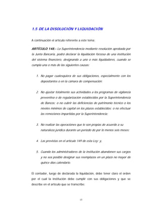 15
1.5 DE LA DISOLUCIÓN Y LIQUIDACIÓN
A continuación el artículo referente a este tema:
ARTÍCULO 148.- La Superintendencia mediante resolución aprobada por
la Junta Bancaria, podrá declarar la liquidación forzosa de una institución
del sistema financiero, designando a uno o más liquidadores, cuando se
cumpla una o más de las siguientes causas:
1. No pagar cualesquiera de sus obligaciones, especialmente con los
depositantes o en la cámara de compensación;
2. No ajustar totalmente sus actividades a los programas de vigilancia
preventiva o de regularización establecidos por la Superintendencia
de Bancos; o no cubrir las deficiencias de patrimonio técnico o los
niveles mínimos de capital en los plazos establecidos; o no efectuar
las remociones impartidas por la Superintendencia;
3. No realizar las operaciones que le son propias de acuerdo a su
naturaleza jurídica durante un período de por lo menos seis meses;
4. Las previstas en el artículo 149 de esta Ley; y,
5. Cuando los administradores de la institución abandonen sus cargos
y no sea posible designar sus reemplazos en un plazo no mayor de
quince días calendario.
El contador, luego de declarada la liquidación, debe tener claro el orden
por el cual la institución debe cumplir con sus obligaciones y que se
describe en el artículo que se transcribe:
 