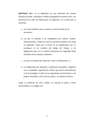 16
ARTÍCULO 167.- En la liquidación de una institución del sistema
financiero privado, constituyen créditos privilegiados de primera clase, con
preferencia aún sobre los hipotecarios, los siguientes, en el orden que se
determina:
a. Las costas judiciales que se causen en interés común de los
acreedores;
b. Los que se adeuden a los trabajadores por salarios, sueldos,
indemnizaciones, fondos de reserva y pensiones jubilares con cargo
al empleador, hasta por el monto de las liquidaciones que se
practiquen en los términos del Código del Trabajo, y las
obligaciones para con el Instituto Ecuatoriano de Seguridad Social
derivadas de las relaciones laborales;
c. Los que se adeuden por impuestos, tasas y contribuciones; y,
d. Las obligaciones por depósitos y captaciones del público, cualquiera
sea su modalidad, siguiendo los criterios que fije la Junta Bancaria
a fin de privilegiar el cobro de los depositantes pertenecientes a los
grupos vulnerables y de la tercera edad; y, de cuantías menores.
Luego se atenderán los otros créditos, de acuerdo al orden y forma
determinados en el Código Civil.
 