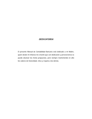 DEDICATORIA
El presente Manual de Contabilidad Bancaria está dedicado a mi Madre,
quien desde mi infancia me enseñó que con dedicación y perseverancia se
puede alcanzar las metas propuestas, pero siempre manteniendo en alto
los valores de honestidad, ética y respeto a los demás.
 