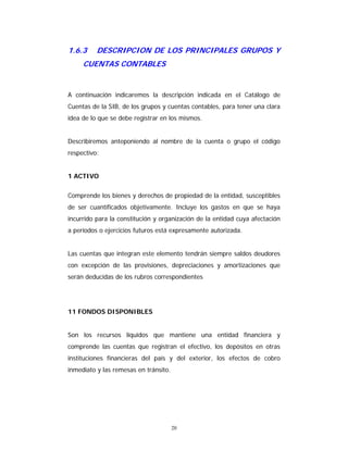 20
1.6.3 DESCRIPCION DE LOS PRINCIPALES GRUPOS Y
CUENTAS CONTABLES
A continuación indicaremos la descripción indicada en el Catálogo de
Cuentas de la SIB, de los grupos y cuentas contables, para tener una clara
idea de lo que se debe registrar en los mismos.
Describiremos anteponiendo al nombre de la cuenta o grupo el código
respectivo:
1 ACTIVO
Comprende los bienes y derechos de propiedad de la entidad, susceptibles
de ser cuantificados objetivamente. Incluye los gastos en que se haya
incurrido para la constitución y organización de la entidad cuya afectación
a períodos o ejercicios futuros está expresamente autorizada.
Las cuentas que integran este elemento tendrán siempre saldos deudores
con excepción de las provisiones, depreciaciones y amortizaciones que
serán deducidas de los rubros correspondientes
11 FONDOS DISPONIBLES
Son los recursos líquidos que mantiene una entidad financiera y
comprende las cuentas que registran el efectivo, los depósitos en otras
instituciones financieras del país y del exterior, los efectos de cobro
inmediato y las remesas en tránsito.
 