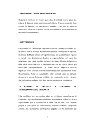 21
12 FONDOS INTERBANCARIOS VENDIDOS
Registra el monto de los fondos que coloca la entidad a corto plazo (no
más de 8 días) en otros organismos del sistema financiero cuando tiene
exceso de liquidez. Las operaciones vencidas y las que se hubieren
concertado a más de ocho días deben instrumentarse y contabilizarse en
la cuenta correspondiente.
13 INVERSIONES
Comprenden las cuentas que registran los títulos y valores adquiridos por
la entidad con la finalidad de mantener reservas secundarias de liquidez,
la compra de títulos valores correspondientes a las operaciones de reporto
o cumplir con disposiciones legales y reglamentarias, así como las
provisiones para cubrir pérdidas de tales inversiones. El saldo de la cuenta
debe estar sustentado con la existencia física de los títulos valores y/o
certificados correspondientes. Los títulos valores adquiridos deberán
registrase en las cuentas auxiliares determinadas con los siguientes datos:
Denominación, fecha de adquisición, valor nominal, valor de compra,
descuento o premio, fecha de emisión y de vencimiento, serie y número,
tipo de interés y cualquier otro dato que se considere de importancia.
14 CARTERA DE CREDITOS Y CONTRATOS DE
ARRENDENDAMIENTO MERCANTIL
Esta constituido por las cuentas sobre los préstamos otorgados por la
institución, bajo las distintas modalidades autorizadas y en función al giro
especializado que le corresponde a cada una de ellas, con recursos
propios o con fuentes de financiamiento interno o externo; comprende
además, las operaciones contingentes pagadas por la institución por
 