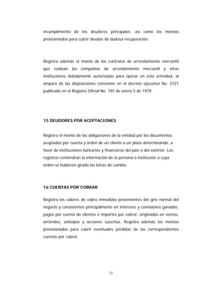 22
incumplimiento de los deudores principales; así como los montos
provisionados para cubrir deudas de dudosa recuperación.
Registra además el monto de los contratos de arrendamiento mercantil
que realizan las compañías de arrendamiento mercantil y otras
instituciones debidamente autorizadas para operar en esta actividad, al
amparo de las disposiciones constante en el decreto ejecutivo No. 3121
publicado en el Registro Oficial No. 745 de enero 5 de 1979.
15 DEUDORES POR ACEPTACIONES
Registra el monto de las obligaciones de la entidad por los documentos
aceptados por cuenta y orden de un cliente a un plazo determinando, a
favor de instituciones bancarias y financieras del país o del exterior. Los
registros contendrán la información de la persona o institución a cuya
orden se hubieren girado las letras de cambio.
16 CUENTAS POR COBRAR
Registra los valores de cobro inmediato provenientes del giro normal del
negocio y consistentes principalmente en intereses y comisiones ganados,
pagos por cuenta de clientes e importes por cobrar, originados en ventas,
arriendos, anticipos y acciones suscritas. Registra además los montos
provisionados para cubrir eventuales pérdidas de las correspondientes
cuentas por cobrar.
 