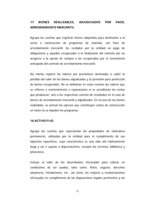 23
17 BIENES REALIZABLES, ADJUDICADOS POR PAGO,
ARRENDAMIENTO MERCANTIL
Agrupa las cuentas que registran bienes adquiridos para destinarlos a la
venta o construcción de programas de vivienda, con fines de
arrendamiento mercantil, los recibidos por la entidad en pago de
obligaciones y aquellos recuperados a la finalización del contrato por no
acogerse a la opción de compra o los recuperados por el vencimiento
anticipado del contrato de arrendamiento mercantil.
Así mismo registra los valores por provisiones destinadas a cubrir la
pérdida del valor de los bienes adjudicados y la provisión para protección
de bienes recuperados. No se debitarán en estas cuentas los valores que
se refieren a mantenimiento o reparaciones ni se acreditarán las rentas
que produzcan, sino a las respectivas cuentas de resultados en el caso de
bienes de arrendamiento mercantil y adjudicados. En el caso de los bienes
realizables, se activan los egresos que constituyen costos de construcción
en tanto no se liquiden los programas.
18 ACTIVO FIJO
Agrupa las cuentas que representan las propiedades de naturaleza
permanente, utilizadas por la entidad para el cumplimiento de sus
objetivos específicos, cuya característica es una vida útil relativamente
larga y est n sujetas a depreciaciones, excepto los terrenos, biblioteca y
pinacoteca.
Incluye el valor de los desembolsos efectuados para colocar en
condiciones de ser usados, tales como: fletes, seguros, derechos
aduaneros, instalaciones, etc., así como, las mejoras y revalorizaciones
efectuadas en cumplimiento de las disposiciones legales pertinentes y las
 