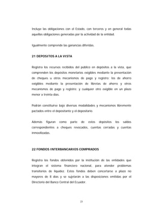 25
Incluye las obligaciones con el Estado, con terceros y en general todas
aquellas obligaciones generadas por la actividad de la entidad.
Igualmente comprende las ganancias diferidas.
21 DEPOSITOS A LA VISTA
Registra los recursos recibidos del público en depósitos a la vista, que
comprenden los depósitos monetarios exigibles mediante la presentación
de cheques u otros mecanismos de pago y registro; los de ahorro
exigibles mediante la presentación de libretas de ahorro y otros
mecanismos de pago y registro; y cualquier otro exigible en un plazo
menor a treinta días.
Podrán constituirse bajo diversas modalidades y mecanismos libremente
pactados entre el depositante y el depositario.
Además figuran como parte de estos depósitos los saldos
correspondientes a cheques revocados, cuentas cerradas y cuentas
inmovilizadas.
22 FONDOS INTERBANCARIOS COMPRADOS
Registra los fondos obtenidos por la institución de las entidades que
integran el sistema financiero nacional, para atender problemas
transitorios de liquidez. Estos fondos deben concertarse a plazo no
mayores de 8 días y se sujetarán a las disposiciones emitidas por el
Directorio del Banco Central del Ecuador.
 
