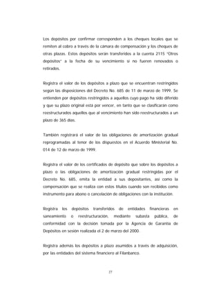 27
Los depósitos por confirmar corresponden a los cheques locales que se
remiten al cobro a través de la cámara de compensación y los cheques de
otras plazas. Estos depósitos serán transferidos a la cuenta 2115 “Otros
depósitos” a la fecha de su vencimiento si no fueren renovados o
retirados.
Registra el valor de los depósitos a plazo que se encuentran restringidos
según las disposiciones del Decreto No. 685 de 11 de marzo de 1999. Se
entienden por depósitos restringidos a aquellos cuyo pago ha sido diferido
y que su plazo original está por vencer, en tanto que se clasificarán como
reestructurados aquellos que al vencimiento han sido reestructurados a un
plazo de 365 días.
También registrará el valor de las obligaciones de amortización gradual
reprogramadas al tenor de los dispuestos en el Acuerdo Ministerial No.
014 de 12 de marzo de 1999.
Registra el valor de los certificados de depósito que sobre los depósitos a
plazo o las obligaciones de amortización gradual restringidas por el
Decreto No. 685, emita la entidad a sus depositantes, así como la
compensación que se realiza con estos títulos cuando son recibidos como
instrumento para abono o cancelación de obligaciones con la institución.
Registra los depósitos transferidos de entidades financieras en
saneamiento o reestructuración, mediante subasta pública, de
conformidad con la decisión tomada por la Agencia de Garantía de
Depósitos en sesión realizada el 2 de marzo del 2000.
Registra además los depósitos a plazo asumidos a través de adquisición,
por las entidades del sistema financiero al Filanbanco.
 