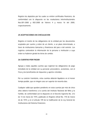 28
Registra los depósitos por los cuales se emiten certificados financiero, de
conformidad con lo dispuesto en las resoluciones interinstitucionales
Nos.001-2000 y 002-2000 de febrero 4 y marzo 16 del 2000,
respectivamente.
25 ACEPTACIONES EN CIRCULACION
Registra el monto de las obligaciones de la entidad por los documentos
aceptados por cuenta y orden de un cliente, a un plazo determinado, a
favor de instituciones bancarias y financieras del país o del exterior. Los
registros contendrán la información de la persona o institución a cuya
orden se hubieren girado las letras de cambio.
26 CUENTAS POR PAGAR
Agrupa a todas aquellas cuentas que registran las obligaciones de pago
inmediato de la entidad con su personal, proveedores, accionistas, con el
Fisco y los beneficiarlos de impuestos y aportes retenidos.
Por su carácter transitorio, estas cuentas deberán liquidarse en el menor
tiempo posible, que en ningún caso ser superior de noventa días.
Cualquier saldo que quedare pendiente en estas cuentas por más de cinco
años deberá transferirse a la cuenta del Instituto Nacional del Niño y la
Familia, de conformidad con lo dispuesto en el Decreto Supremo No. 212
de 13 de marzo de 1975, publicado en Registro oficial No. 770 de marzo
26 de 1975 y en el artículo 199 de la Codificación de la Ley General de
Instituciones del Sistema Financiero.
 