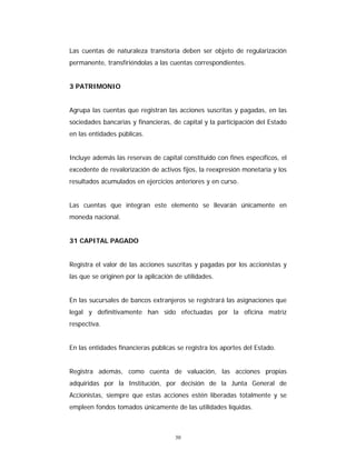 30
Las cuentas de naturaleza transitoria deben ser objeto de regularización
permanente, transfiriéndolas a las cuentas correspondientes.
3 PATRIMONIO
Agrupa las cuentas que registran las acciones suscritas y pagadas, en las
sociedades bancarias y financieras, de capital y la participación del Estado
en las entidades públicas.
Incluye además las reservas de capital constituido con fines específicos, el
excedente de revalorización de activos fijos, la reexpresión monetaria y los
resultados acumulados en ejercicios anteriores y en curso.
Las cuentas que integran este elemento se llevarán únicamente en
moneda nacional.
31 CAPITAL PAGADO
Registra el valor de las acciones suscritas y pagadas por los accionistas y
las que se originen por la aplicación de utilidades.
En las sucursales de bancos extranjeros se registrará las asignaciones que
legal y definitivamente han sido efectuadas por la oficina matriz
respectiva.
En las entidades financieras públicas se registra los aportes del Estado.
Registra además, como cuenta de valuación, las acciones propias
adquiridas por la Institución, por decisión de la Junta General de
Accionistas, siempre que estas acciones estén liberadas totalmente y se
empleen fondos tomados únicamente de las utilidades líquidas.
 