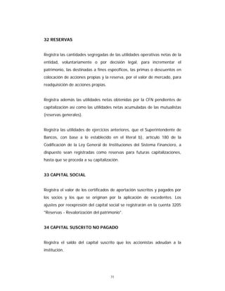 31
32 RESERVAS
Registra las cantidades segregadas de las utilidades operativas netas de la
entidad, voluntariamente o por decisión legal, para incrementar el
patrimonio, las destinadas a fines específicos, las primas o descuentos en
colocación de acciones propias y la reserva, por el valor de mercado, para
readquisición de acciones propias.
Registra además las utilidades netas obtenidas por la CFN pendientes de
capitalización así como las utilidades netas acumuladas de las mutualistas
(reservas generales).
Registra las utilidades de ejercicios anteriores, que el Superintendente de
Bancos, con base a lo establecido en el literal b), artículo 180 de la
Codificación de la Ley General de Instituciones del Sistema Financiero, a
dispuesto sean registradas como reservas para futuras capitalizaciones,
hasta que se proceda a su capitalización.
33 CAPITAL SOCIAL
Registra el valor de los certificados de aportación suscritos y pagados por
los socios y los que se originan por la aplicación de excedentes. Los
ajustes por reexpresión del capital social se registrarán en la cuenta 3205
"Reservas - Revalorización del patrimonio".
34 CAPITAL SUSCRITO NO PAGADO
Registra el saldo del capital suscrito que los accionistas adeudan a la
institución.
 