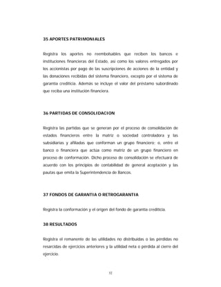32
35 APORTES PATRIMONIALES
Registra los aportes no reembolsables que reciben los bancos e
instituciones financieras del Estado, así como los valores entregados por
los accionistas por pago de las suscripciones de acciones de la entidad y
las donaciones recibidas del sistema financiero, excepto por el sistema de
garantía crediticia. Además se incluye el valor del préstamo subordinado
que reciba una institución financiera.
36 PARTIDAS DE CONSOLIDACION
Registra las partidas que se generan por el proceso de consolidación de
estados financieros entre la matriz o sociedad controladora y las
subsidiarias y afiliadas que conforman un grupo financiero; o, entre el
banco o financiera que actúa como matriz de un grupo financiero en
proceso de conformación. Dicho proceso de consolidación se efectuará de
acuerdo con los principios de contabilidad de general aceptación y las
pautas que emita la Superintendencia de Bancos.
37 FONDOS DE GARANTIA O RETROGARANTIA
Registra la conformación y el origen del fondo de garantía crediticia.
38 RESULTADOS
Registra el remanente de las utilidades no distribuidas o las pérdidas no
resarcidas de ejercicios anteriores y la utilidad neta o pérdida al cierre del
ejercicio.
 