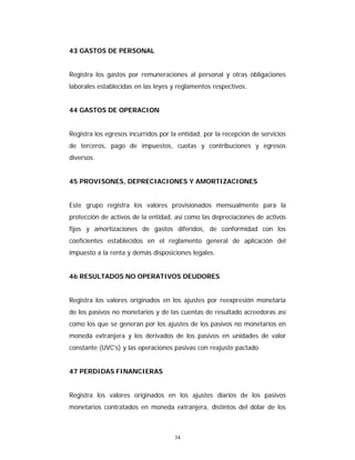 34
43 GASTOS DE PERSONAL
Registra los gastos por remuneraciones al personal y otras obligaciones
laborales establecidas en las leyes y reglamentos respectivos.
44 GASTOS DE OPERACION
Registra los egresos incurridos por la entidad, por la recepción de servicios
de terceros, pago de impuestos, cuotas y contribuciones y egresos
diversos.
45 PROVISONES, DEPRECIACIONES Y AMORTIZACIONES
Este grupo registra los valores provisionados mensualmente para la
protección de activos de la entidad, así como las depreciaciones de activos
fijos y amortizaciones de gastos diferidos, de conformidad con los
coeficientes establecidos en el reglamento general de aplicación del
impuesto a la renta y demás disposiciones legales.
46 RESULTADOS NO OPERATIVOS DEUDORES
Registra los valores originados en los ajustes por reexpresión monetaria
de los pasivos no monetarios y de las cuentas de resultado acreedoras así
como los que se generan por los ajustes de los pasivos no monetarios en
moneda extranjera y los derivados de los pasivos en unidades de valor
constante (UVC's) y las operaciones pasivas con reajuste pactado.
47 PERDIDAS FINANCIERAS
Registra los valores originados en los ajustes diarios de los pasivos
monetarios contratados en moneda extranjera, distintos del dólar de los
 