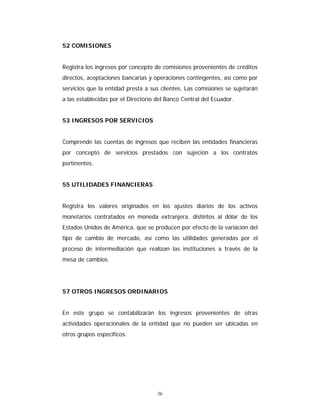 36
52 COMISIONES
Registra los ingresos por concepto de comisiones provenientes de créditos
directos, aceptaciones bancarias y operaciones contingentes, así como por
servicios que la entidad presta a sus clientes. Las comisiones se sujetarán
a las establecidas por el Directorio del Banco Central del Ecuador.
53 INGRESOS POR SERVICIOS
Comprende las cuentas de ingresos que reciben las entidades financieras
por concepto de servicios prestados con sujeción a los contratos
pertinentes.
55 UTILIDADES FINANCIERAS
Registra los valores originados en los ajustes diarios de los activos
monetarios contratados en moneda extranjera, distintos al dólar de los
Estados Unidos de América, que se producen por efecto de la variación del
tipo de cambio de mercado, así como las utilidades generadas por el
proceso de intermediación que realizan las instituciones a través de la
mesa de cambios.
57 OTROS INGRESOS ORDINARIOS
En este grupo se contabilizarán los ingresos provenientes de otras
actividades operacionales de la entidad que no pueden ser ubicadas en
otros grupos específicos.
 