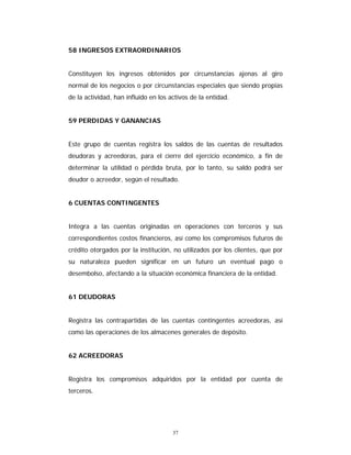 37
58 INGRESOS EXTRAORDINARIOS
Constituyen los ingresos obtenidos por circunstancias ajenas al giro
normal de los negocios o por circunstancias especiales que siendo propias
de la actividad, han influido en los activos de la entidad.
59 PERDIDAS Y GANANCIAS
Este grupo de cuentas registra los saldos de las cuentas de resultados
deudoras y acreedoras, para el cierre del ejercicio económico, a fin de
determinar la utilidad o pérdida bruta, por lo tanto, su saldo podrá ser
deudor o acreedor, según el resultado.
6 CUENTAS CONTINGENTES
Integra a las cuentas originadas en operaciones con terceros y sus
correspondientes costos financieros, así como los compromisos futuros de
crédito otorgados por la institución, no utilizados por los clientes, que por
su naturaleza pueden significar en un futuro un eventual pago o
desembolso, afectando a la situación económica financiera de la entidad.
61 DEUDORAS
Registra las contrapartidas de las cuentas contingentes acreedoras, así
como las operaciones de los almacenes generales de depósito.
62 ACREEDORAS
Registra los compromisos adquiridos por la entidad por cuenta de
terceros.
 