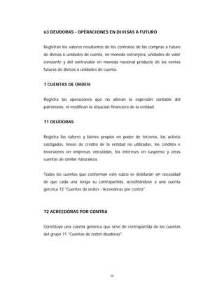 38
63 DEUDORAS - OPERACIONES EN DIVISAS A FUTURO
Registran los valores resultantes de los contratos de las compras a futuro
de divisas o unidades de cuenta, en moneda extranjera, unidades de valor
constante y del contravalor en moneda nacional producto de las ventas
futuras de divisas o unidades de cuenta.
7 CUENTAS DE ORDEN
Registra las operaciones que no alteran la expresión contable del
patrimonio, ni modifican la situación financiera de la entidad.
71 DEUDORAS
Registra los valores y bienes propios en poder de terceros, los activos
castigados, líneas de crédito de la entidad no utilizadas, los créditos e
inversiones en empresas vinculadas, los intereses en suspenso y otras
cuentas de similar naturaleza.
Todas las cuentas que conforman este rubro se debitarán sin necesidad
de que cada una tenga su contrapartida, acreditándose a una cuenta
gen‚rica 72 "Cuentas de orden - Acreedoras por contra".
72 ACREEDORAS POR CONTRA
Constituye una cuenta genérica que sirve de contrapartida de las cuentas
del grupo 71 "Cuentas de orden deudoras".
 