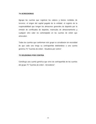 39
74 ACREEDORAS
Agrupa las cuentas que registran los valores y bienes recibidos de
terceros; el origen del capital pagado de la entidad; el registro de la
responsabilidad que tengan los almacenes generales de depósito por la
emisión de certificados de depósito, matrículas de almacenamiento y
cualquier otro valor no contemplado en las cuentas de orden que
anteceden.
Todas las cuentas que conforman este grupo se acreditarán sin necesidad
de que cada una tenga su contrapartida debitándose a una cuenta
genérica 75 "Cuentas de orden - Deudoras por contra".
75 DEUDORAS POR CONTRA
Constituye una cuenta genérica que sirve de contrapartida de las cuentas
del grupo 74 "Cuentas de orden - Acreedoras".
 