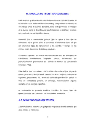 40
II. MODELOS DE REGISTROS CONTABLES
Para entender y desarrollar los diferentes modelos de contabilizaciones, el
lector tendrá que primero haber consultado y comprendido lo indicado en
el Catálogo Unico de Cuentas de la SIB, tanto en lo pertinente al concepto
de la cuenta como lo descrito para las afectaciones en débitos y créditos,
caso contrario, no asimilará los mismos.
Recuerde que la contabilidad general (que se aplica a otro tipo de
compañías) es la que se aplica a los bancos, la diferencia radica en que
son diferentes tipos de transacciones y las cuentas y códigos de las
mismas están claramente definidas y reguladas.
En ciertos capítulos, se realiza una comparación con los Principios de
Contabilidad Generalmente Aceptados (PCGA), establecidos por
pronunciamientos provenientes del Comité de Normas de Contabilidad
Financiera FASB.
Cabe indicar que operaciones relacionadas a los activos fijos, pagos de
gastos generales o de operación, constitución de la compañía, manejos de
caja chica, proveeduría, etc., deben ser conocidas por el lector, ya que se
trata de contabilidad general, sin embargo, mencionaremos algunos
ejemplos en un capítulo específico.
A continuación se presenta modelos contables de ciertos tipos de
operaciones que son comunes a las instituciones financieras.
2.1 REGISTRO CONTABLE INICIAL
A continuación se presenta un ejemplo del respectivo asiento contable que
daría inicio a la institución:
 