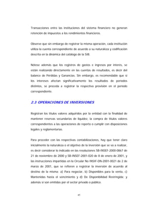45
Transacciones entre las instituciones del sistema financiero no generan
retención de impuestos a los rendimientos financieros.
Observe que sin embargo de registrar la misma operación, cada institución
utiliza la cuenta correspondiente de acuerdo a su naturaleza y codificación
descrita en la dinámica del catálogo de la SIB.
Nótese además que los registros de gastos e ingresos por interés, se
están realizando directamente en las cuentas de resultados, es decir del
balance de Pérdidas y Ganancias. Sin embargo, es recomendable que si
los intereses afectan significativamente los resultados de períodos
distintos, se proceda a registrar la respectiva provisión en el período
correspondiente.
2.3 OPERACIONES DE INVERSIONES
Registran los títulos valores adquiridos por la entidad con la finalidad de
mantener reservas secundarias de liquidez, la compra de títulos valores
correspondientes a las operaciones de reporto o cumplir con disposiciones
legales y reglamentarias.
Para proceder con las respectivas contabilizaciones, hay que tener claro
inicialmente la naturaleza o el objetivo de la inversión que se va a realizar,
es decir considerar lo indicado en las resoluciones SB-INSEF-2000-0867 de
21 de noviembre de 2000 y SB-INSEF-2001-020 de 8 de enero de 2001, y
las instrucciones impartidas en la Circular No INSIF-DN-2001-0021 de 2 de
marzo de 2001, que se refieren a registrar la inversión de acuerdo al
destino de la misma: a) Para negociar, b) Disponibles para la venta, c)
Mantenidas hasta el vencimiento y d) De Disponibilidad Restringida; y
además si son emitidas por el sector privado o público.
 