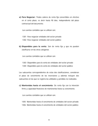 46
a) Para Negociar: Títulos valores de renta fija convertibles en efectivo
en el corto plazo, es decir hasta 90 días, independiente del plazo
contractual del documento.
Las cuentas contables que se utilizan son:
1301 Para negociar entidades del sector privado
1302 Para negociar entidades del sector público
b) Disponibles para la venta: Son de renta fija y que no pueden
clasificarse en las otras categorías
Las cuentas contables que se utilizan son:
1303 Disponibles para la venta de entidades del sector privado
1304 Disponibles para la venta de entidades del sector público
Las subcuentas correspondientes de estas dos clasificaciones, consideran
el plazo de vencimiento de las inversiones y además incluyen dos
subcuentas en las que se registra las utilidades y pérdidas no realizadas.
c) Mantenidas hasta el vencimiento: De renta fija con la intención
firme y capacidad financiera de mantenerlas hasta su vencimiento.
Las cuentas contables que se utilizan son:
1305 Mantenidas hasta el vencimiento de entidades del sector privado
1306 Mantenidas hasta el vencimiento de entidades del sector público
 
