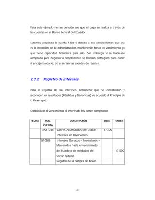 48
Para este ejemplo hemos considerado que el pago se realiza a través de
las cuentas en el Banco Central del Ecuador.
Estamos utilizando la cuenta 130610 debido a que consideramos que esa
es la intención de la administración, mantenerlas hasta el vencimiento ya
que tiene capacidad financiera para ello. Sin embargo si se hubiesen
comprado para negociar o simplemente se habrían entregado para cubrir
el encaje bancario, otras serían las cuentas de registro.
2.3.2 Registro de intereses
Para el registro de los intereses, considerar que se contabilizan y
reconocen en resultados (Pérdidas y Ganancias) de acuerdo al Principio de
lo Devengado.
Contabilizar al vencimiento el interés de los bonos comprados.
FECHA COD.
CUENTA
DESCRIPCIÓN DEBE HABER
19041035 Valores Acumulados por Cobrar –
Intereses en Inversiones
17.500
510306 Intereses Ganados – Inversiones –
Mantenidas hasta el vencimiento
del Estado o de entidades del
sector público
17.500
Registro de la compra de bonos
 