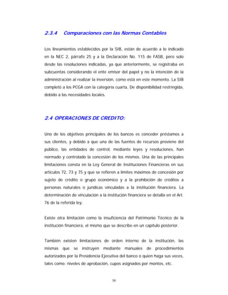 50
2.3.4 Comparaciones con las Normas Contables
Los lineamientos establecidos por la SIB, están de acuerdo a lo indicado
en la NEC 2, párrafo 25 y a la Declaración No. 115 de FASB, pero solo
desde las resoluciones indicadas, ya que anteriormente, se registraba en
subcuentas considerando el ente emisor del papel y no la intención de la
administración al realizar la inversión, como está en este momento. La SIB
completó a los PCGA con la categoría cuarta, De disponibilidad restringida,
debido a las necesidades locales.
2.4 OPERACIONES DE CREDITO:
Uno de los objetivos principales de los bancos es conceder préstamos a
sus clientes, y debido a que una de las fuentes de recursos proviene del
público, las entidades de control, mediante leyes y resoluciones, han
normado y controlado la concesión de los mismos. Una de las principales
limitaciones consta en la Ley General de Instituciones Financieras en sus
artículos 72, 73 y 75 y que se refieren a límites máximos de concesión por
sujeto de crédito o grupo económico y a la prohibición de créditos a
personas naturales o jurídicas vinculadas a la institución financiera. La
determinación de vinculación a la institución financiera se detalla en el Art.
76 de la referida ley.
Existe otra limitación como la insuficiencia del Patrimonio Técnico de la
institución financiera, el mismo que se describe en un capítulo posterior.
También existen limitaciones de orden interno de la institución, las
mismas que se instruyen mediante manuales de procedimientos
autorizados por la Presidencia Ejecutiva del banco o quien haga sus veces,
tales como: niveles de aprobación, cupos asignados por montos, etc.
 