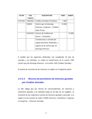 57
FECHA COD.
CUENTA
DESCRIPCIÓN DEBE HABER
31/07/00 14020520 Créditos Vencidos Préstamos 1.000
140505 Cartera que no devenga
intereses o ingresos – Créditos
sobre firmas
14.000
14010520 Cartera de Créditos por
Vencer – Préstamos
15.000
Transferencia a vencido del
capital del primer dividendo y
registro de la cartera que no
devenga intereses.
A medida que los siguientes dividendos van cumpliendo 30 días de
vencidos y no cobrados, se realiza la transferencia de la cuenta 1405
Cartera que No Devenga Intereses a la cuenta 1402 Créditos Vencidos.
El asiento de reversión de los intereses se explica en el siguiente punto.
2.4.4.3 Reverso de provisiones de intereses ganados
por Créditos Vencidos
La SIB, obliga que por efectos de conservadorismo, los intereses y
comisiones ganados y no cobrados luego de 30 días de ser exigibles, se
revertirán de las respectivas cuentas de intereses ganados y proceder a su
registro en las cuentas de orden 710605 Intereses, Comisiones e Ingresos
en Suspenso – Intereses Vencidos.
 